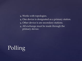  Works with topologies.
 One device is designated as a primary station.
 Other device is are secondary stations.
 All exchange must be made through the
primary device.
Polling
 