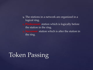  The stations in a network are organized in a
logical ring.
 Predecessor: station which is logically before
the station in the ring.
 Successor: station which is after the station in
the ring.
Token Passing
 