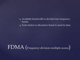  Available bandwidth is divided into frequency
bands.
 Each station is allocated a band to send its data.
FDMA (Frequency-division multiple access)
 
