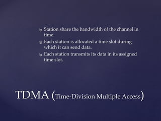  Station share the bandwidth of the channel in
time.
 Each station is allocated a time slot during
which it can send data.
 Each station transmits its data in its assigned
time slot.
TDMA (Time-Division Multiple Access)
 