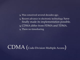  Was conceived several decades ago.
 Recent advance in electronic technology have
finally made its implementation possible.
 CDMA differ from FDMA and TDMA.
 There no timesharing
CDMA (Code-Division Multiple Access)
 