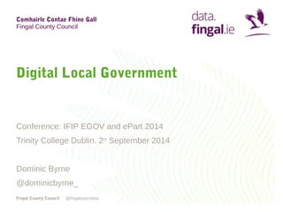 Comhairle Contae Fhine Gall 
Fingal County Council 
Digital Local Government 
Conference: IFIP EGOV and ePart 2014 
Trinity College Dublin. 2nd September 2014 
Dominic Byrne 
@dominicbyrne_ 
Fingal County Council 
@fingalopendata 
 