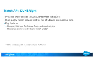 Match API: DUNSRight 
• Provides proxy service to Dun & Bradstreet (D&B) API 
• High quality match service best for mix of US and international data 
• Key features: 
– Request: Minimum Confidence Code, and result set size 
– Response: Confidence Code and Match Grade* 
* Will be added as a patch fix post Dreamforce. #safeharbor 
 