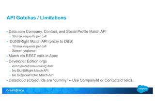 API Gotchas / Limitations 
• Data.com Company, Contact, and Social Profile Match API 
– 30 max requests per call 
• DUNSRight Match API (proxy to D&B) 
– 10 max requests per call 
– Slower response 
• Match via REST calls in Apex 
• Developer Edition orgs 
– Anonymized real-looking data 
– No DUNSRight Match API 
– No DcSocialProfile Match API 
• Datacloud sObject Ids are “dummy” – Use CompanyId or ContactsId fields. 
 