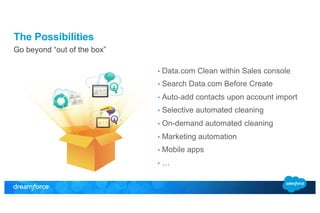 The Possibilities 
Go beyond “out of the box” 
• Data.com Clean within Sales console 
• Search Data.com Before Create 
• Auto-add contacts upon account import 
• Selective automated cleaning 
• On-demand automated cleaning 
• Marketing automation 
• Mobile apps 
• … 
 