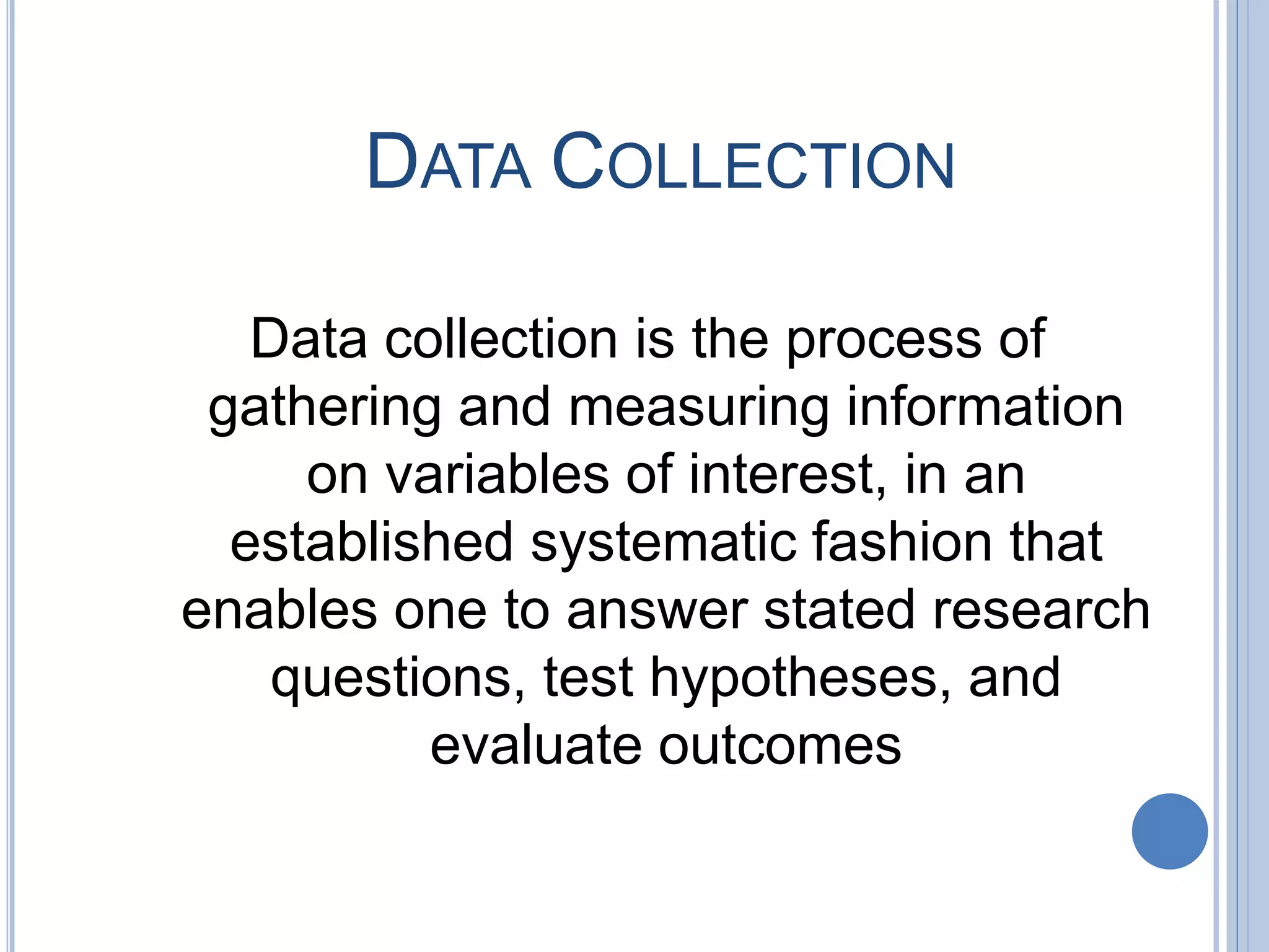 DATA COLLECTION
Data collection is the process of
gathering and measuring information
on variables of interest, in an
established systematic fashion that
enables one to answer stated research
questions, test hypotheses, and
evaluate outcomes
 