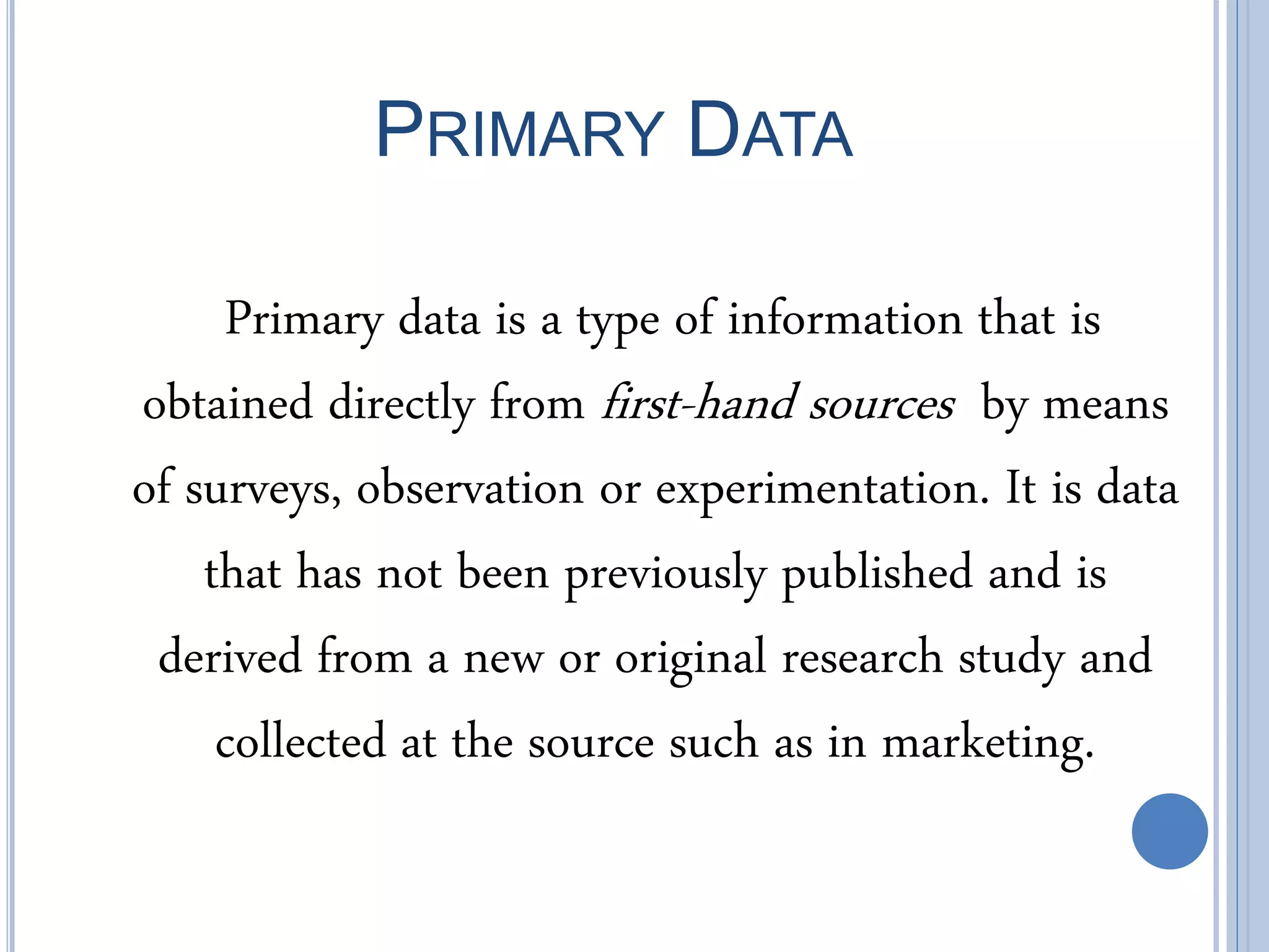 PRIMARY DATA
Primary data is a type of information that is
obtained directly from first-hand sources by means
of surveys, observation or experimentation. It is data
that has not been previously published and is
derived from a new or original research study and
collected at the source such as in marketing.
 