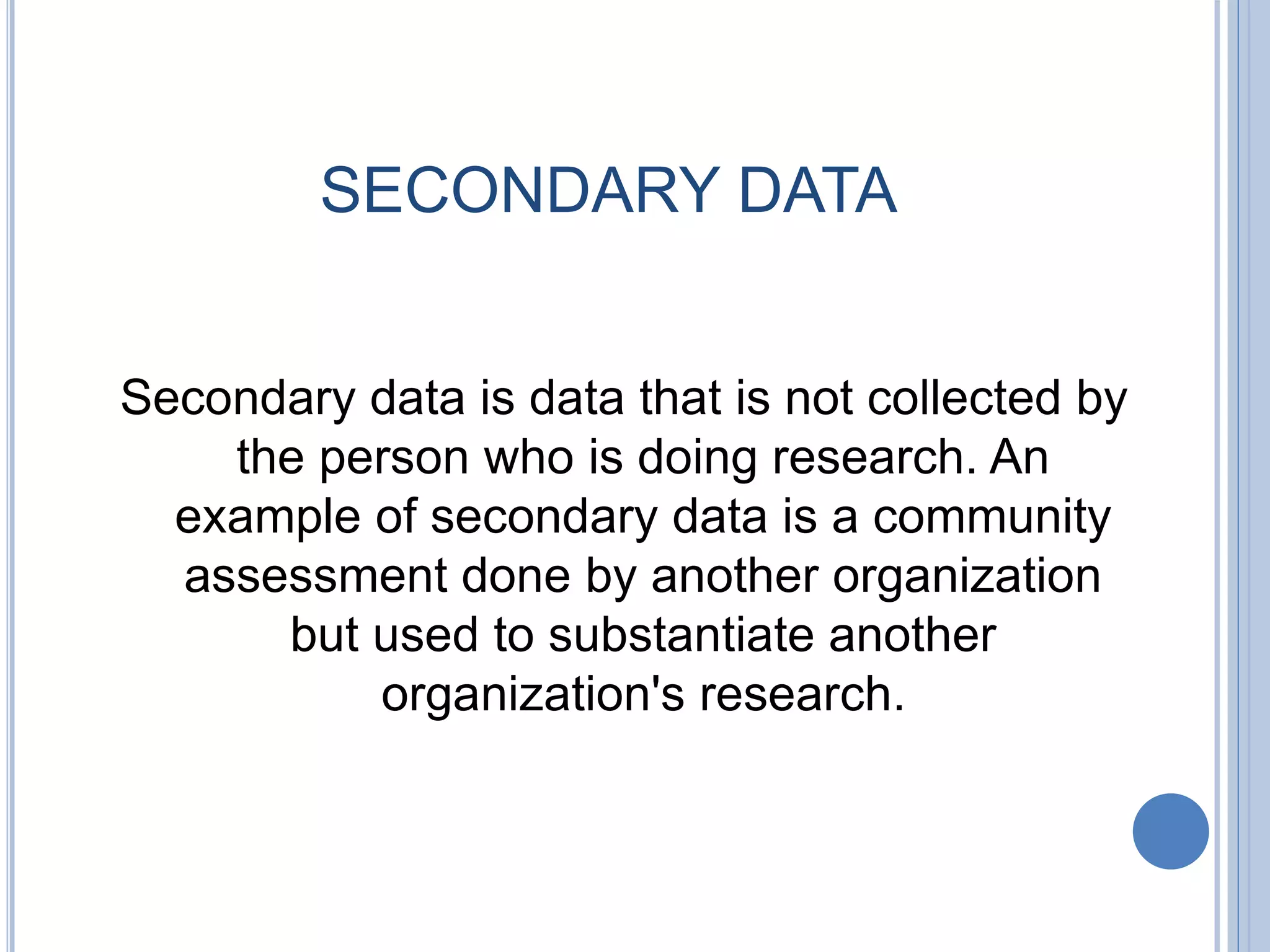 SECONDARY DATA
Secondary data is data that is not collected by
the person who is doing research. An
example of secondary data is a community
assessment done by another organization
but used to substantiate another
organization's research.
 
