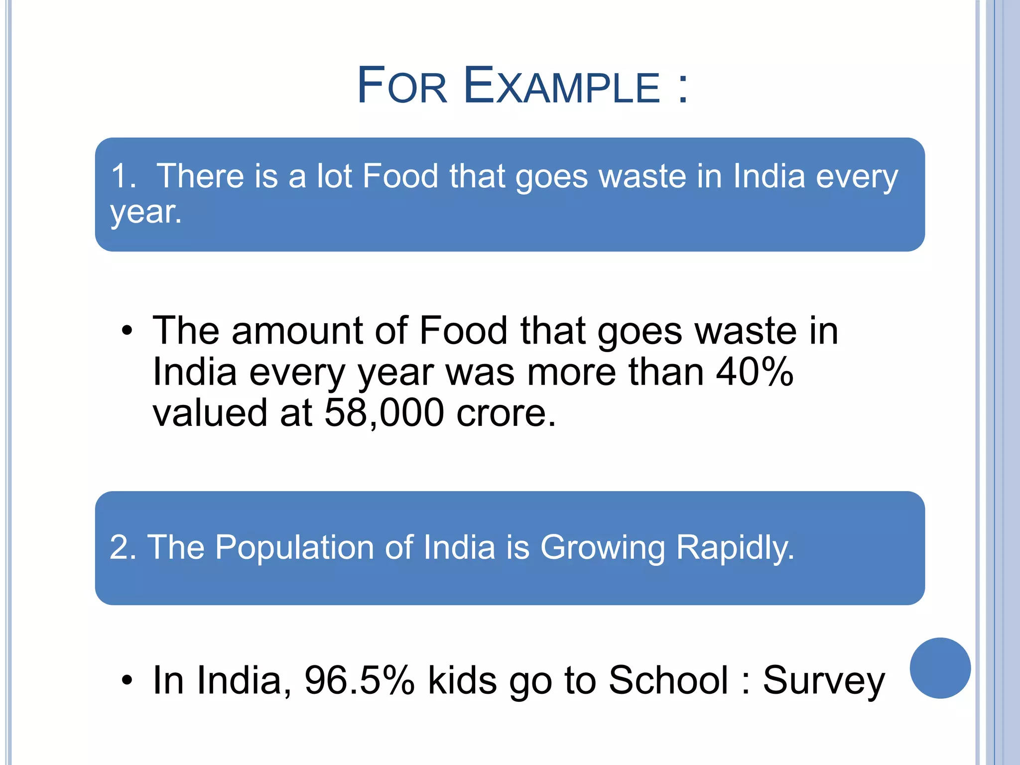 FOR EXAMPLE :
1. There is a lot Food that goes waste in India every
year.
• The amount of Food that goes waste in
India every year was more than 40%
valued at 58,000 crore.
2. The Population of India is Growing Rapidly.
• In India, 96.5% kids go to School : Survey
 