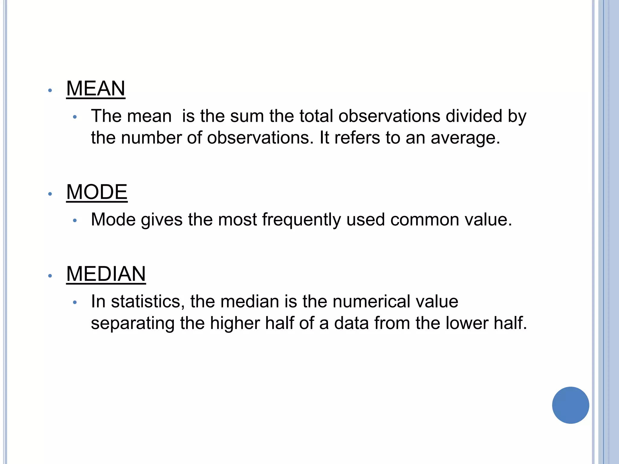 • MEAN
• The mean is the sum the total observations divided by
the number of observations. It refers to an average.
• MODE
• Mode gives the most frequently used common value.
• MEDIAN
• In statistics, the median is the numerical value
separating the higher half of a data from the lower half.
 