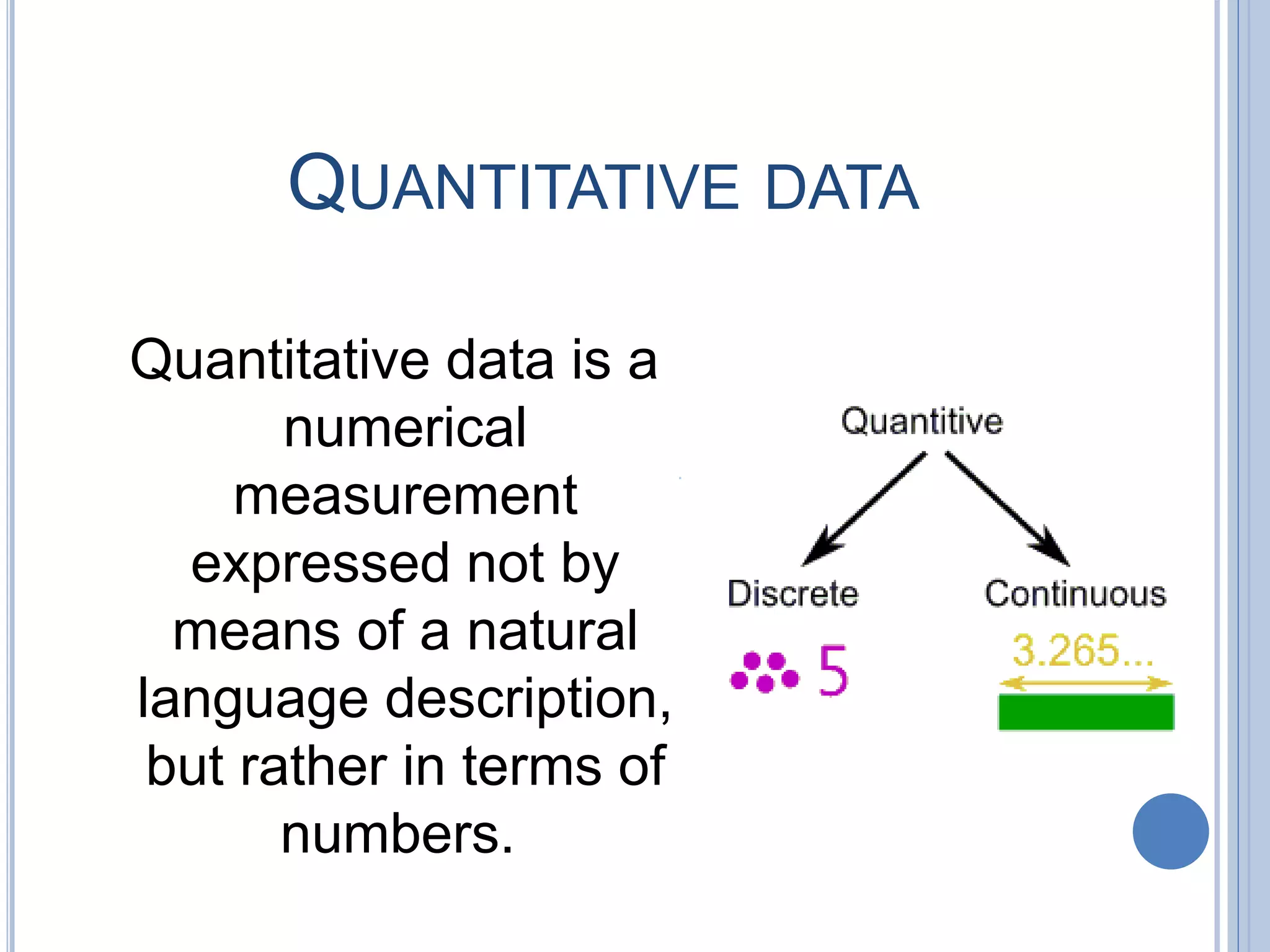 QUANTITATIVE DATA
Quantitative data is a
numerical
measurement
expressed not by
means of a natural
language description,
but rather in terms of
numbers.
 