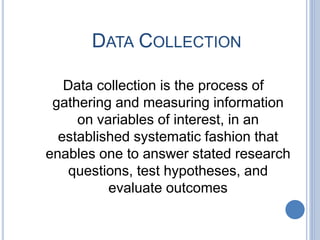 DATA COLLECTION
Data collection is the process of
gathering and measuring information
on variables of interest, in an
established systematic fashion that
enables one to answer stated research
questions, test hypotheses, and
evaluate outcomes
 