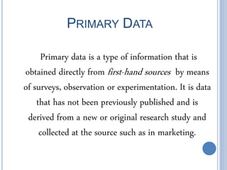 PRIMARY DATA
Primary data is a type of information that is
obtained directly from first-hand sources by means
of surveys, observation or experimentation. It is data
that has not been previously published and is
derived from a new or original research study and
collected at the source such as in marketing.
 