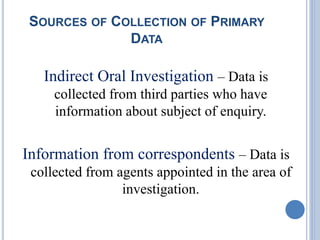 SOURCES OF COLLECTION OF PRIMARY
DATA
Indirect Oral Investigation – Data is
collected from third parties who have
information about subject of enquiry.
Information from correspondents – Data is
collected from agents appointed in the area of
investigation.
 