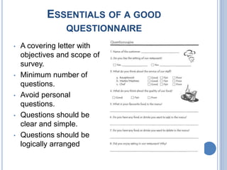 ESSENTIALS OF A GOOD
QUESTIONNAIRE
• A covering letter with
objectives and scope of
survey.
• Minimum number of
questions.
• Avoid personal
questions.
• Questions should be
clear and simple.
• Questions should be
logically arranged
 