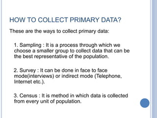HOW TO COLLECT PRIMARY DATA?
These are the ways to collect primary data:
1. Sampling : It is a process through which we
choose a smaller group to collect data that can be
the best representative of the population.
2. Survey : It can be done in face to face
mode(interviews) or indirect mode (Telephone,
Internet etc.).
3. Census : It is method in which data is collected
from every unit of population.
 