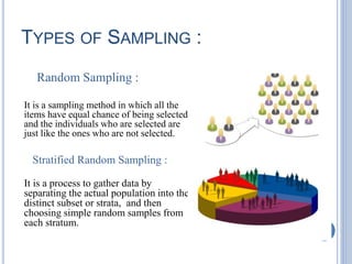 TYPES OF SAMPLING :
Random Sampling :
It is a sampling method in which all the
items have equal chance of being selected
and the individuals who are selected are
just like the ones who are not selected.
Stratified Random Sampling :
It is a process to gather data by
separating the actual population into the
distinct subset or strata, and then
choosing simple random samples from
each stratum.
 