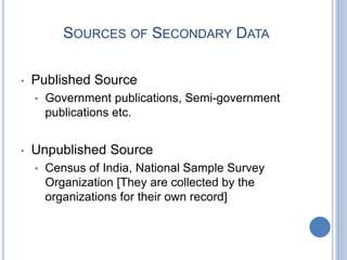 SOURCES OF SECONDARY DATA
• Published Source
• Government publications, Semi-government
publications etc.
• Unpublished Source
• Census of India, National Sample Survey
Organization [They are collected by the
organizations for their own record]
 