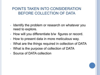 POINTS TAKEN INTO CONSIDERATION
BEFORE COLLECTION OF DATA
• Identify the problem or research on whatever you
need to explore.
• How will you differentiate b/w figures or record.
• How to present data in more meticulous way.
• What are the things required in collection of DATA
• What is the purpose of collection of DATA
• Source of DATA collection
 