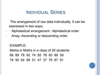 INDIVIDUAL SERIES
The arrangement of raw data individually. It can be
expressed in two ways.
• Alphabetical arrangement : Alphabetical order
• Array: Ascending or descending order.
EXAMPLE:
Marks in Maths in a class of 20 students:
68 89 78 92 74 85 76 83 89 59
78 95 64 89 51 47 37 76 87 91
 