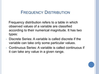 FREQUENCY DISTRIBUTION
Frequency distribution refers to a table in which
observed values of a variable are classified
according to their numerical magnitude. It has two
types:
• Discrete Series: A variable is called discrete if the
variable can take only some particular values.
• Continuous Series: A variable is called continuous if
it can take any value in a given range.
 