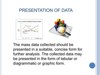 PRESENTATION OF DATA
The mass data collected should be
presented in a suitable, concise form for
further analysis. The collected data may
be presented in the form of tabular or
diagrammatic or graphic form.
 