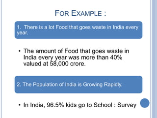 FOR EXAMPLE :
1. There is a lot Food that goes waste in India every
year.
• The amount of Food that goes waste in
India every year was more than 40%
valued at 58,000 crore.
2. The Population of India is Growing Rapidly.
• In India, 96.5% kids go to School : Survey
 