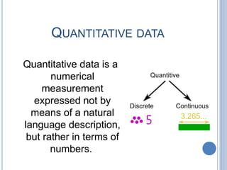 QUANTITATIVE DATA
Quantitative data is a
numerical
measurement
expressed not by
means of a natural
language description,
but rather in terms of
numbers.
 