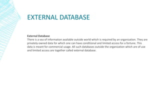 EXTERNAL DATABASE
External Database
There is a sea of information available outside world which is required by an organization. They are
privately-owned data for which one can have conditional and limited access for a fortune. This
data is meant for commercial usage. All such databases outside the organization which are of use
and limited access are together called external database.
 