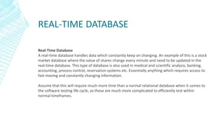 REAL-TIME DATABASE
Real-Time Database
A real-time database handles data which constantly keep on changing. An example of this is a stock
market database where the value of shares change every minute and need to be updated in the
real-time database. This type of database is also used in medical and scientific analysis, banking,
accounting, process control, reservation systems etc. Essentially anything which requires access to
fast moving and constantly changing information.
Assume that this will require much more time than a normal relational database when it comes to
the software testing life cycle, as these are much more complicated to efficiently test within
normal timeframes.
 