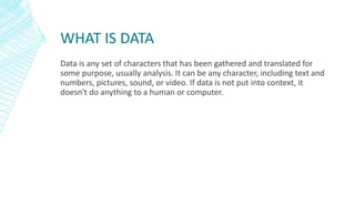 WHAT IS DATA
Data is any set of characters that has been gathered and translated for
some purpose, usually analysis. It can be any character, including text and
numbers, pictures, sound, or video. If data is not put into context, it
doesn't do anything to a human or computer.
 