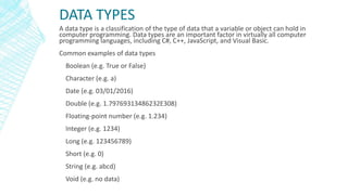 DATA TYPES
A data type is a classification of the type of data that a variable or object can hold in
computer programming. Data types are an important factor in virtually all computer
programming languages, including C#, C++, JavaScript, and Visual Basic.
Common examples of data types
Boolean (e.g. True or False)
Character (e.g. a)
Date (e.g. 03/01/2016)
Double (e.g. 1.79769313486232E308)
Floating-point number (e.g. 1.234)
Integer (e.g. 1234)
Long (e.g. 123456789)
Short (e.g. 0)
String (e.g. abcd)
Void (e.g. no data)
 