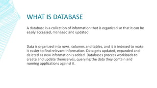 WHAT IS DATABASE
A database is a collection of information that is organized so that it can be
easily accessed, managed and updated.
Data is organized into rows, columns and tables, and it is indexed to make
it easier to find relevant information. Data gets updated, expanded and
deleted as new information is added. Databases process workloads to
create and update themselves, querying the data they contain and
running applications against it.
 