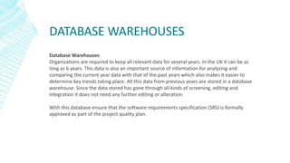 DATABASE WAREHOUSES
Database Warehouses
Organizations are required to keep all relevant data for several years. In the UK it can be as
long as 6 years. This data is also an important source of information for analyzing and
comparing the current year data with that of the past years which also makes it easier to
determine key trends taking place. All this data from previous years are stored in a database
warehouse. Since the data stored has gone through all kinds of screening, editing and
integration it does not need any further editing or alteration.
With this database ensure that the software requirements specification (SRS) is formally
approved as part of the project quality plan.
 