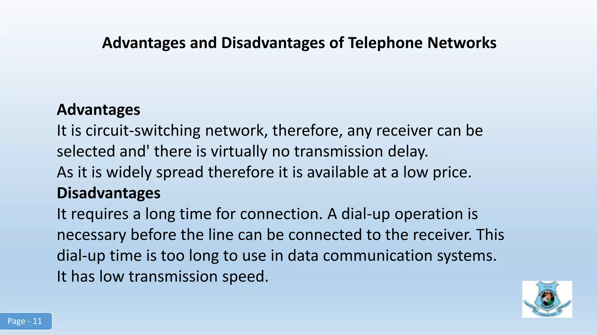 Advantages and Disadvantages of Telephone Networks
Advantages
It is circuit-switching network, therefore, any receiver can be
selected and' there is virtually no transmission delay.
As it is widely spread therefore it is available at a low price.
Disadvantages
It requires a long time for connection. A dial-up operation is
necessary before the line can be connected to the receiver. This
dial-up time is too long to use in data communication systems.
It has low transmission speed.
Page - 11
 