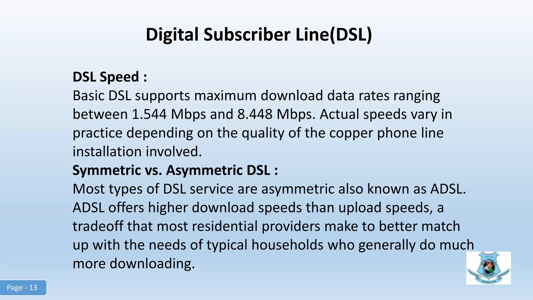 Digital Subscriber Line(DSL)
DSL Speed :
Basic DSL supports maximum download data rates ranging
between 1.544 Mbps and 8.448 Mbps. Actual speeds vary in
practice depending on the quality of the copper phone line
installation involved.
Symmetric vs. Asymmetric DSL :
Most types of DSL service are asymmetric also known as ADSL.
ADSL offers higher download speeds than upload speeds, a
tradeoff that most residential providers make to better match
up with the needs of typical households who generally do much
more downloading.
Page - 13
 