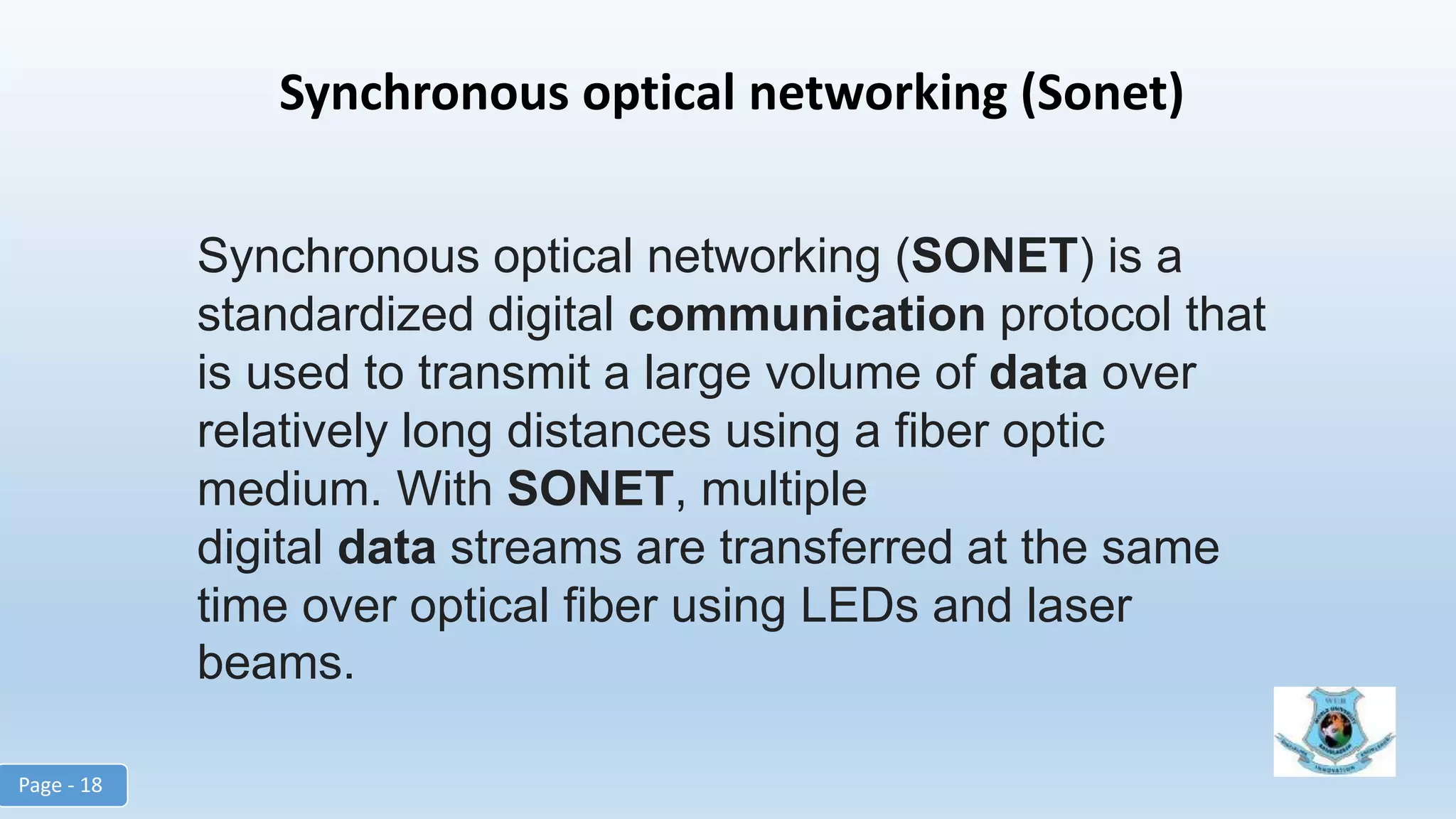 Synchronous optical networking (Sonet)
Synchronous optical networking (SONET) is a
standardized digital communication protocol that
is used to transmit a large volume of data over
relatively long distances using a fiber optic
medium. With SONET, multiple
digital data streams are transferred at the same
time over optical fiber using LEDs and laser
beams.
Page - 18
 
