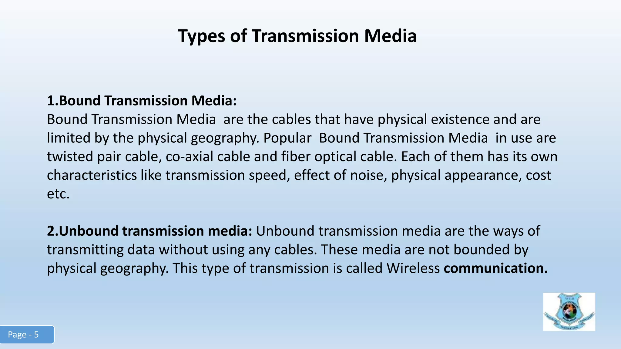 Types of Transmission Media
1.Bound Transmission Media:
Bound Transmission Media are the cables that have physical existence and are
limited by the physical geography. Popular Bound Transmission Media in use are
twisted pair cable, co-axial cable and fiber optical cable. Each of them has its own
characteristics like transmission speed, effect of noise, physical appearance, cost
etc.
2.Unbound transmission media: Unbound transmission media are the ways of
transmitting data without using any cables. These media are not bounded by
physical geography. This type of transmission is called Wireless communication.
Page - 5
 