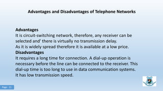 Advantages and Disadvantages of Telephone Networks
Advantages
It is circuit-switching network, therefore, any receiver can be
selected and' there is virtually no transmission delay.
As it is widely spread therefore it is available at a low price.
Disadvantages
It requires a long time for connection. A dial-up operation is
necessary before the line can be connected to the receiver. This
dial-up time is too long to use in data communication systems.
It has low transmission speed.
Page - 11
 
