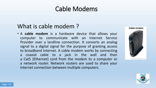 Cable Modems
What is cable modem ?
• A cable modem is a hardware device that allows your
computer to communicate with an Internet Service
Provider over a landline connection. It converts an analog
signal to a digital signal for the purpose of granting access
to broadband Internet. A cable modem works by connecting
a coaxial cable to a jack in the wall and then
a Cat5 (Ethernet) cord from the modem to a computer or
a network router. Network routers are used to share your
Internet connection between multiple computers.
Page - 15
 