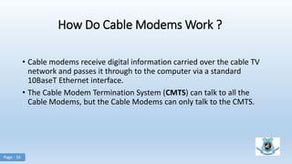 How Do Cable Modems Work ?
• Cable modems receive digital information carried over the cable TV
network and passes it through to the computer via a standard
10BaseT Ethernet interface.
• The Cable Modem Termination System (CMTS) can talk to all the
Cable Modems, but the Cable Modems can only talk to the CMTS.
Page - 16
 