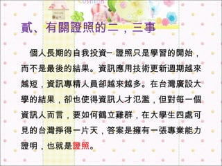 貳 、 有關 證照的 二，三事 　 個人長期的自我投資 ─ 證照只是學習的開始，而不是最後的結果。資訊應用技術更新週期越來越短，資訊專精人員卻越來越多。在台灣廣設大學的結果，卻也使得資訊人才氾濫，但對每一個資訊人而言，要如何鶴立雞群，在大學生四處可見的台灣掙得一片天，答案是擁有一張專業能力證明，也就是 證照 。   