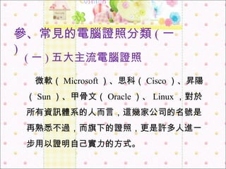 ( 一 ) 五大主流電腦證照 　 微軟（ Microsoft ）、思科（ Cisco ）、昇陽（ Sun ）、甲骨文（ Oracle ）、 Linux ，對於所有資訊體系的人而言，這幾家公司的名號是再熟悉不過，而旗下的證照，更是許多人進一步用以證明自己實力的方式。 參 、 常見的電腦證照分類 ( 一 ) 