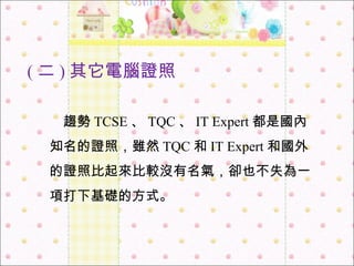 　 趨勢 TCSE 、 TQC 、 IT Expert 都是國內知名的證照，雖然 TQC 和 IT Expert 和國外的證照比起來比較沒有名氣，卻也不失為一項打下基礎的方式。 ( 二 ) 其它 電腦證照 