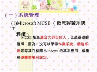 ( 一 ) 系統管理 　 MCSE 是最 適合大部份的人 ，也是基礎的證照，因為一次可以學得 作業系統、網路系統 等等其它有關 Windows 的基本應用，偏重在 硬體環境和設定 。 (1)Microsoft MCSE （微軟認證系統工 　 程師 ) 
