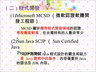 ( 二 ) 程式開發 (1)Microsoft MCSD （微軟認證軟體開 　 發工程師） 　 MCSD 屬於 應用程式開發領域 的認證， 考取難度較高 ，在台灣持有的人數非常少。 (2)Sun Java SCJP （ Sun Certified Java  　 Programmer ）、 　 SCJP 為測試 Java 程式設計的觀念和能力， 是   Java 證照中的基本 ，內容偏重於 Java 的語法及 JDK 內容。 