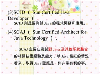 SCJD 則是要測試 Java 的程式開發和應用。 (3)SCJD （ Sun Certified Java Developer ） (4)SCAJ （ Sun Certified Architect for  　 Java Technology ）， 　 SCAJ 主要在測試 對 Java 及其他系統整合 的相關技術經驗及能力，以 Java 當紅的情況看來，取得 Java 證照是一件非常有利的事。 