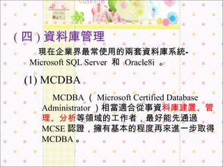 ( 四 ) 資料庫管理 　 現在企業界最常使用的兩套資料庫系統 — Microsoft SQL Server  和   Oracle8i   。 　 MCDBA （ Microsoft Certified Database Administrator ）相當適合從事資 料庫建置、管理、分析 等領域的工作者，最好能先通過 MCSE 認證，擁有基本的程度再來進一步取得 MCDBA 。 (1) MCDBA 