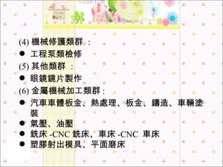 (4) 機械修護類群  :  工程泵類檢修 (5) 其他類群  :  眼鏡鏡片製作 (6) 金屬機械加工類群 : 汽車車體板金、熱處理、板金、鑄造、車輛塗裝 氣壓、油壓 銑床 -CNC 銑床、車床 -CNC  車床 塑膠射出模具、平面磨床 