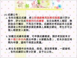(4) 成績公布：  a. 各科目鑑定成績，將 立即連線專用試務伺服器 進行評分動作，評分完成 現場列印成績單 ，並交由應考人確認，無誤後自行攜回，不再另行寄發。成績將於考試結束日起算兩週後公佈於經濟部資訊專業人員鑑定網站，考生亦可以個人帳號登入查詢。  b. 如鑑定成績有疑義，可申請成績複查。請於考試結束日後 十個工作日內 提出申請（以郵戳為憑），若未於指定時間內申請，逾時不得提出異議。 c. 考生各項證件如有偽造、假借、塗改等情事，一經查明，各科成績即以零分計算，並予以公告。 